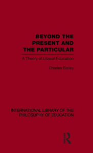 Title: Beyond the Present and the Particular (International Library of the Philosophy of Education Volume 2): A Theory of Liberal Education / Edition 1, Author: Charles H. Bailey