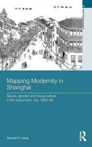 Title: Mapping Modernity in Shanghai: Space, Gender, and Visual Culture in the Sojourners' City, 1853-98 / Edition 1, Author: Samuel Y. Liang