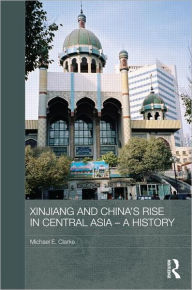 Title: Xinjiang and China's Rise in Central Asia - A History / Edition 1, Author: Michael E. Clarke