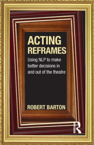 Title: Acting Reframes: Using NLP to Make Better Decisions In and Out of the Theatre / Edition 1, Author: Robert Barton