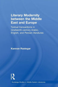 Title: Literary Modernity Between the Middle East and Europe: Textual Transactions in 19th Century Arabic, English and Persian Literatures, Author: Kamran Rastegar