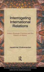 Title: Interrogating International Relations: India's Strategic Practice and the Return of History, Author: Jayashree Vivekanandan