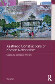 Title: Aesthetic Constructions of Korean Nationalism: Spectacle, Politics and History / Edition 1, Author: Hong Kal