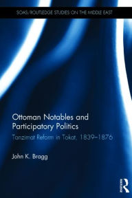 Title: Ottoman Notables and Participatory Politics: Tanzimat Reform in Tokat, 1839-1876, Author: John Bragg