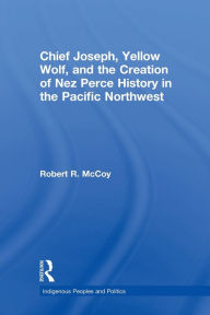 Title: Chief Joseph, Yellow Wolf and the Creation of Nez Perce History in the Pacific Northwest, Author: Robert Ross McCoy