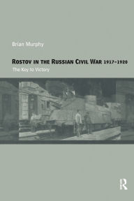 Title: Rostov in the Russian Civil War, 1917-1920: The Key to Victory, Author: Brian Murphy