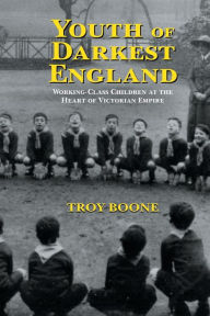 Title: Youth of Darkest England: Working-Class Children at the Heart of Victorian Empire, Author: Troy Boone