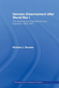 Title: German Disarmament After World War I: The Diplomacy of International Arms Inspection 1920-1931, Author: Richard J. Shuster