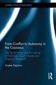 Title: From Conflict to Autonomy in the Caucasus: The Soviet Union and the Making of Abkhazia, South Ossetia and Nagorno Karabakh, Author: Arsène Saparov