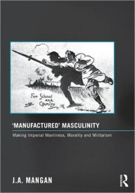 Title: 'Manufactured' Masculinity: Making Imperial Manliness, Morality and Militarism, Author: J. A. Mangan