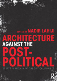 Title: Architecture Against the Post-Political: Essays in Reclaiming the Critical Project / Edition 1, Author: Nadir Lahiji