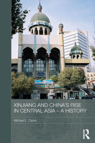 Title: Xinjiang and China's Rise in Central Asia - A History / Edition 1, Author: Michael E. Clarke