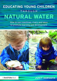 Title: Educating Young Children through Natural Water: How to use coastlines, rivers and lakes to promote learning and development / Edition 1, Author: Judit Horvath