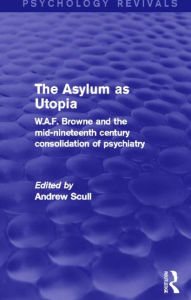 Title: The Asylum as Utopia (Psychology Revivals): W.A.F. Browne and the Mid-Nineteenth Century Consolidation of Psychiatry, Author: Andrew Scull