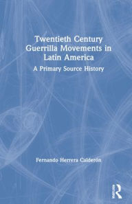 Title: Twentieth Century Guerrilla Movements in Latin America: A Primary Source History, Author: Fernando Herrera Calderón