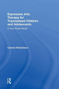 Title: Expressive Arts Therapy for Traumatized Children and Adolescents: A Four-Phase Model / Edition 1, Author: Carmen Richardson
