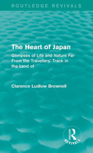 Title: The Heart of Japan (Routledge Revivals): Glimpses of Life and Nature Far From the Travellers' Track in the Land of the Rising Sun, Author: Clarence Ludlow Brownell