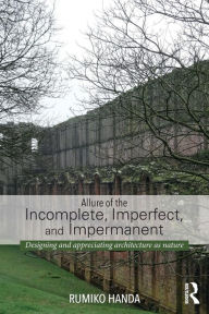 Title: Allure of the Incomplete, Imperfect, and Impermanent: Designing and Appreciating Architecture as Nature, Author: Rumiko Handa