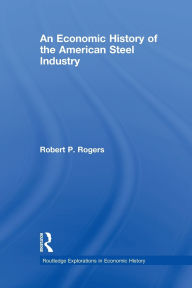 Title: An Economic History of the American Steel Industry, Author: Robert P. Rogers