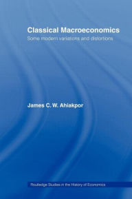 Title: Classical Macroeconomics: Some Modern Variations and Distortions / Edition 1, Author: James C.W. Ahiakpor