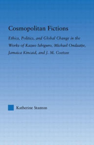 Title: Cosmopolitan Fictions: Ethics, Politics, and Global Change in the Works of Kazuo Ishiguro, Michael Ondaatje, Jamaica Kincaid, and J. M. Coetzee, Author: Katherine Stanton