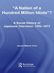 Title: A Nation of a Hundred Million Idiots: A Social History of Japanese Television, 1953 - 1973 / Edition 1, Author: Jayson Makoto Chun
