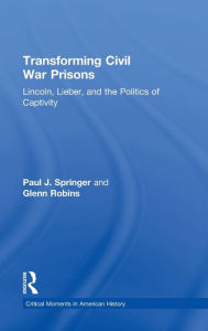 Title: Transforming Civil War Prisons: Lincoln, Lieber, and the Politics of Captivity, Author: Paul J. Springer