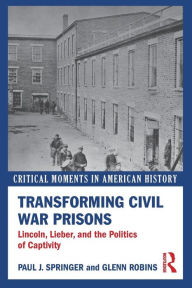 Title: Transforming Civil War Prisons: Lincoln, Lieber, and the Politics of Captivity, Author: Paul J. Springer