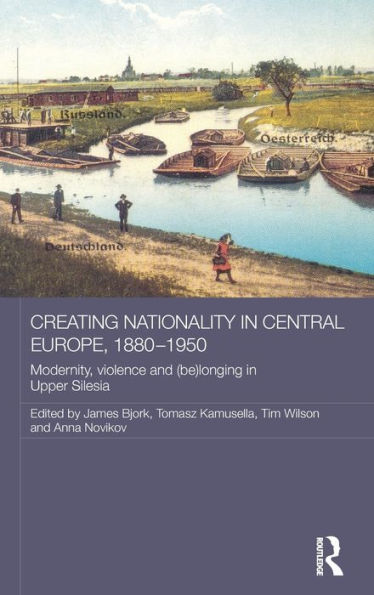 Creating Nationality in Central Europe, 1880-1950: Modernity, Violence and (Be) Longing in Upper Silesia / Edition 1
