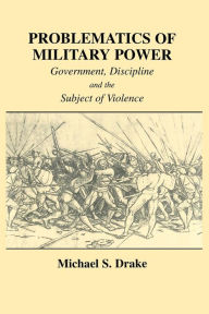 Title: Problematics of Military Power: Government, Discipline and the Subject of Violence, Author: Michael S. Drake