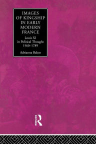 Title: Images of Kingship in Early Modern France: Louis XI in Political Thought, 1560-1789, Author: Adrianna E. Bakos