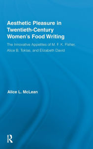 Title: Aesthetic Pleasure in Twentieth-Century Women's Food Writing: The Innovative Appetites of M.F.K. Fisher, Alice B. Toklas, and Elizabeth David, Author: Alice McLean