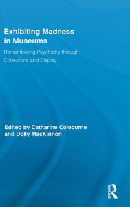 Title: Exhibiting Madness in Museums: Remembering Psychiatry Through Collection and Display / Edition 1, Author: Catharine Coleborne
