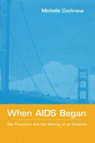 Title: When AIDS Began: San Francisco and the Making of an Epidemic, Author: Michelle Cochrane