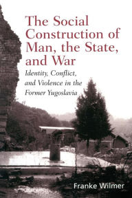 Title: The Social Construction of Man, the State and War: Identity, Conflict, and Violence in Former Yugoslavia / Edition 1, Author: Franke Wilmer