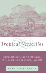 Title: Tropical Versailles: Empire, Monarchy, and the Portuguese Royal Court in Rio de Janeiro, 1808-1821, Author: Kirsten Schultz