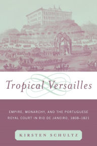Title: Tropical Versailles: Empire, Monarchy, and the Portuguese Royal Court in Rio de Janeiro, 1808-1821 / Edition 1, Author: Kirsten Schultz