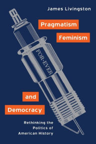 Title: Pragmatism, Feminism, and Democracy: Rethinking the Politics of American History / Edition 1, Author: James Livingston