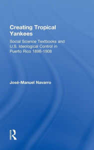 Title: Creating Tropical Yankees: Social Science Textbooks and U.S. Ideological Control in Puerto Rico, 1898-1908 / Edition 1, Author: Jose-Manuel Navarro
