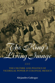Title: The King's Living Image: The Culture and Politics of Viceregal Power in Colonial Mexico / Edition 1, Author: Alejandro Caneque