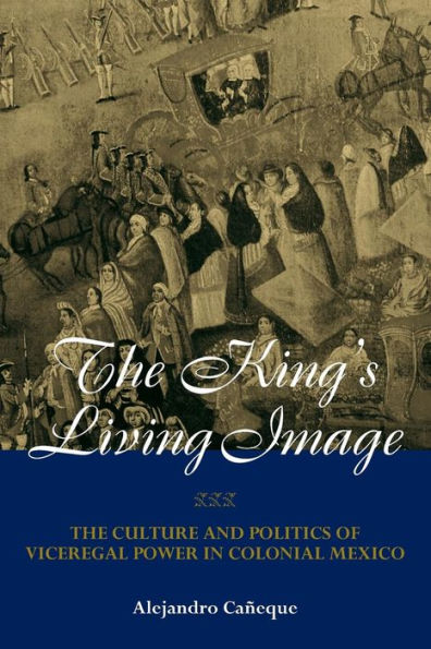 The King's Living Image: The Culture and Politics of Viceregal Power in Colonial Mexico / Edition 1