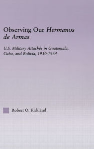 Title: Observing our Hermanos de Armas: U.S. Military Attaches in Guatemala, Cuba and Bolivia, 1950-1964 / Edition 1, Author: Robert O. Kirkland