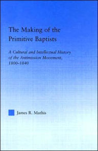 Title: The Making of the Primitive Baptists: A Cultural and Intellectual History of the Anti-Mission Movement, 1800-1840 / Edition 1, Author: James R. Mathis