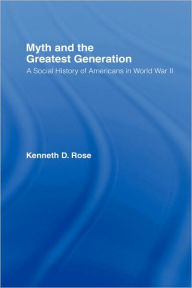 Title: Myth and the Greatest Generation: A Social History of Americans in World War II / Edition 1, Author: Kenneth Rose