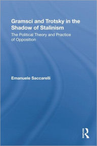 Title: Gramsci and Trotsky in the Shadow of Stalinism: The Political Theory and Practice of Opposition, Author: Emanuele Saccarelli