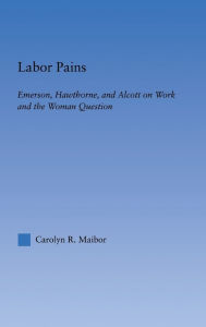 Title: Labor Pains: Emerson, Hawthorne, & Alcott on Work, Women, & the Development of the Self, Author: Carolyn Maibor