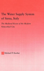 Title: The Water Supply System of Siena, Italy: The Medieval Roots of the Modern Networked City, Author: Michael P. Kucher