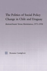 Title: The Politics of Social Policy Change in Chile and Uruguay: Retrenchment versus Maintenance, 1973-1998 / Edition 1, Author: Rossana Castiglioni Nunez