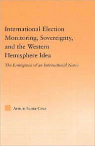 Title: International Election Monitoring, Sovereignty, and the Western Hemisphere: The Emergence of an International Norm / Edition 1, Author: Arturo Santa-Cruz