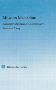 Title: Museum Mediations: Reframing Ekphrasis in Contemporary American Poetry, Author: Barbara K. Fisher